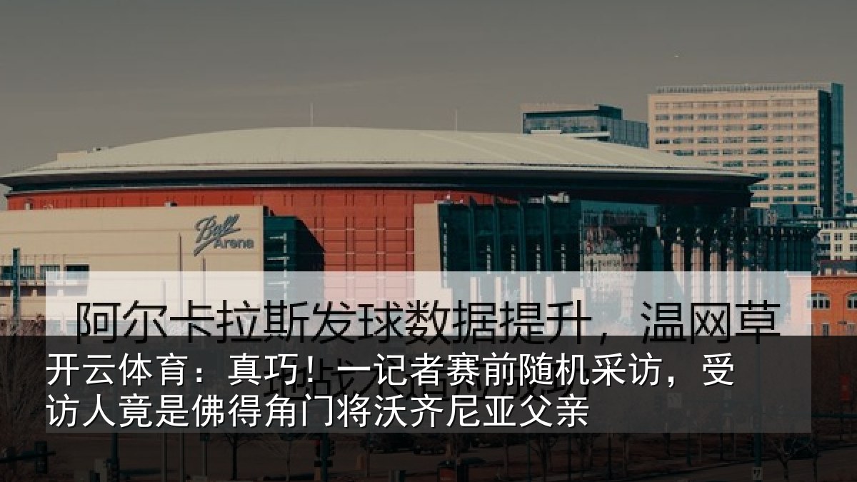 开云体育:真巧!一记者赛前随机采访,受访人竟是佛得角门将沃齐尼亚父亲