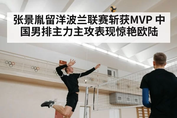 张景胤留洋波兰联赛斩获MVP 中国男排主力主攻表现惊艳欧陆