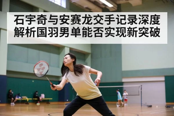 石宇奇与安赛龙交手记录深度解析国羽男单能否实现新突破