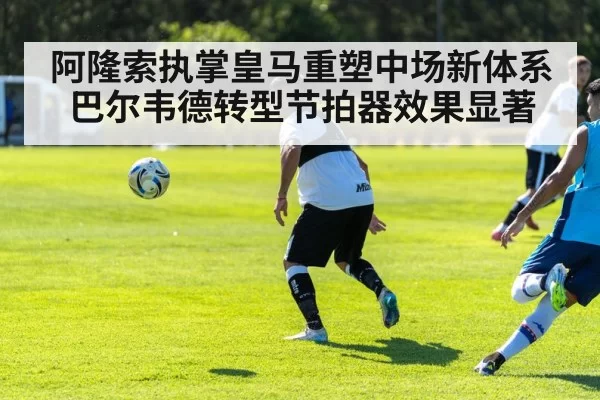 阿隆索执掌皇马重塑中场新体系 巴尔韦德转型节拍器效果显著