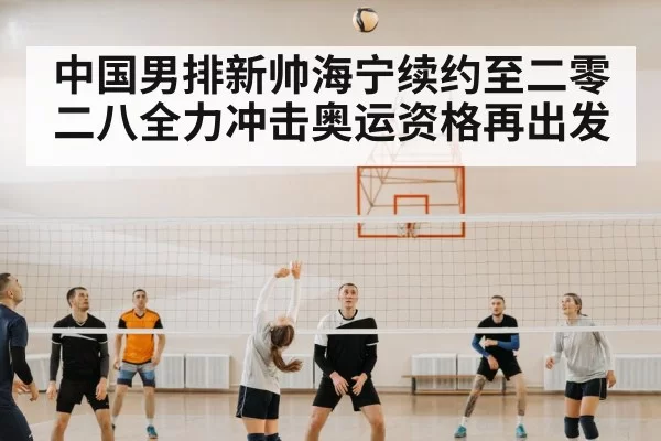 中国男排新帅海宁续约至二零二八全力冲击奥运资格再出发