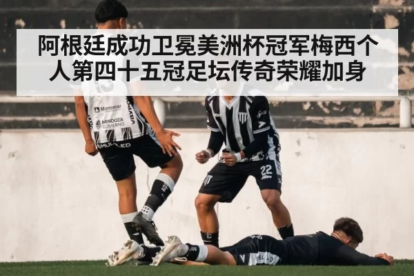 阿根廷成功卫冕美洲杯冠军梅西个人第四十五冠足坛传奇荣耀加身