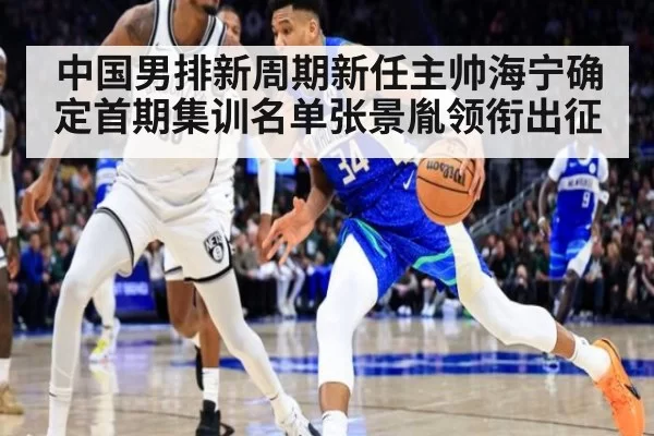 中国男排新周期新任主帅海宁确定首期集训名单张景胤领衔出征